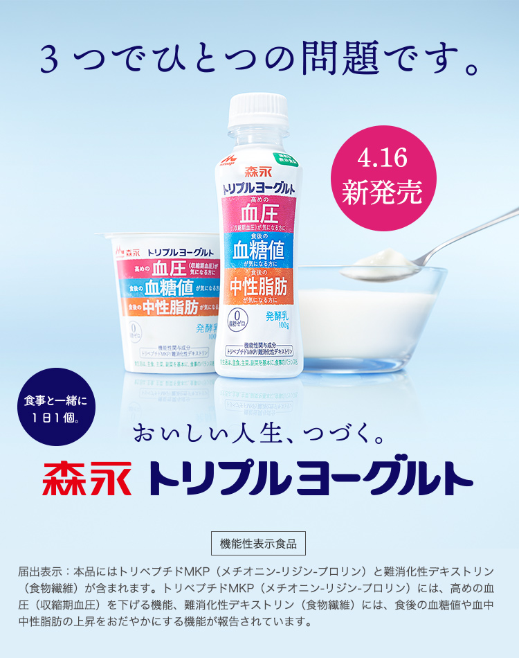3つでひとつの問題です。4月16日新発売 食事と一緒に1日1個 おいしい人生、つづく。トリプルヨーグルト これひとつで3つの機能 機能性表示食品 届出表示:本品にはトリペプチドMKP(メチオニン-リジン-プロリン)と難消化性デキストリン(食物繊維)が含まれます。トリペプチドMKP(メチオニン-リジン-プロリン)には、高めの血圧(収縮期血圧)を下げる機能、難消化性デキストリン(食物繊維)には、食後の血糖値や血中中性脂肪の上昇をおだやかにする機能が報告されています。